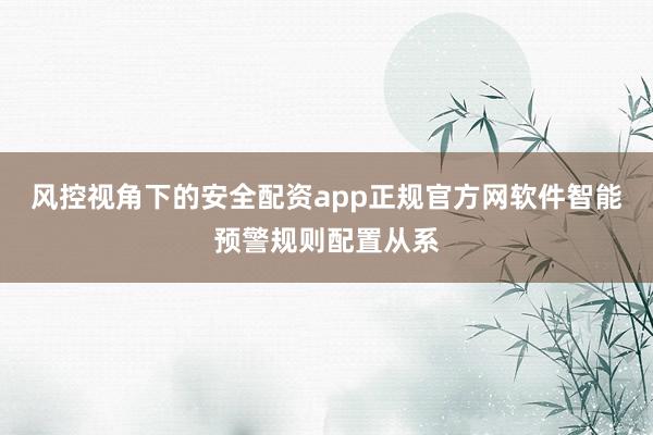 风控视角下的安全配资app正规官方网软件智能预警规则配置从系