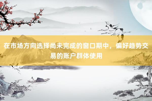 在市场方向选择尚未完成的窗口期中，偏好趋势交易的账户群体使用