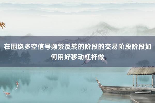在围绕多空信号频繁反转的阶段的交易阶段阶段如何用好移动杠杆做