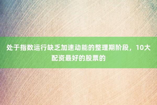 处于指数运行缺乏加速动能的整理期阶段，10大配资最好的股票的