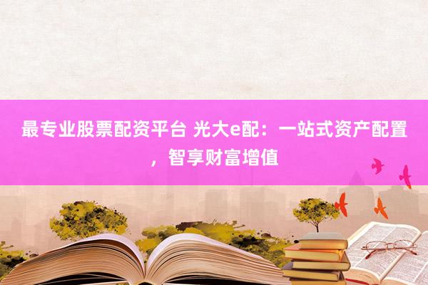 最专业股票配资平台 光大e配:一站式资产配置,智享财富增值