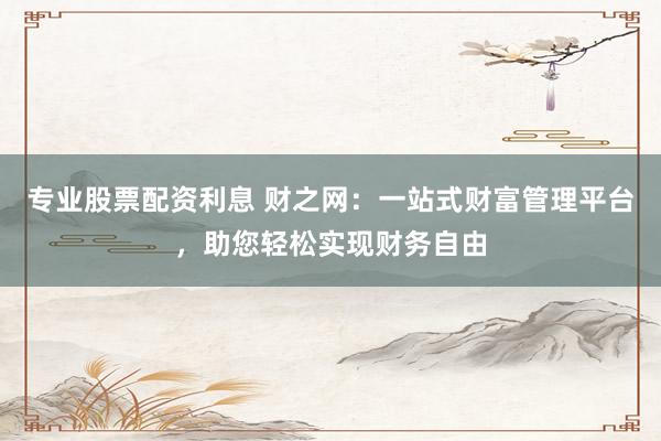 专业股票配资利息 财之网：一站式财富管理平台，助您轻松实现财务自由