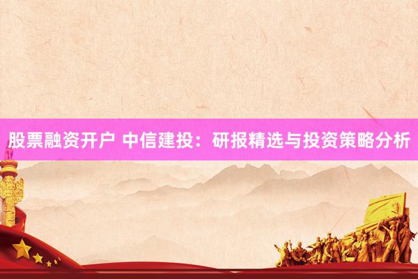 股票融资开户 中信建投：研报精选与投资策略分析