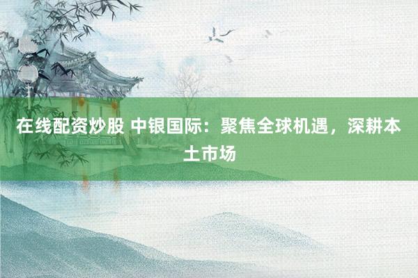 在线配资炒股 中银国际：聚焦全球机遇，深耕本土市场