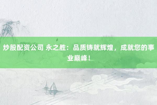 炒股配资公司 永之胜：品质铸就辉煌，成就您的事业巅峰！
