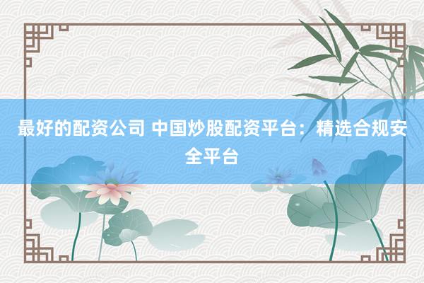 最好的配资公司 中国炒股配资平台：精选合规安全平台