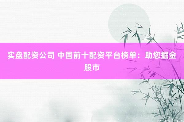 实盘配资公司 中国前十配资平台榜单:助您掘金股市