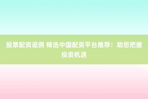 股票配资返佣 精选中国配资平台推荐：助您把握投资机遇