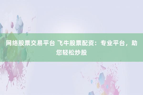网络股票交易平台 飞牛股票配资：专业平台，助您轻松炒股