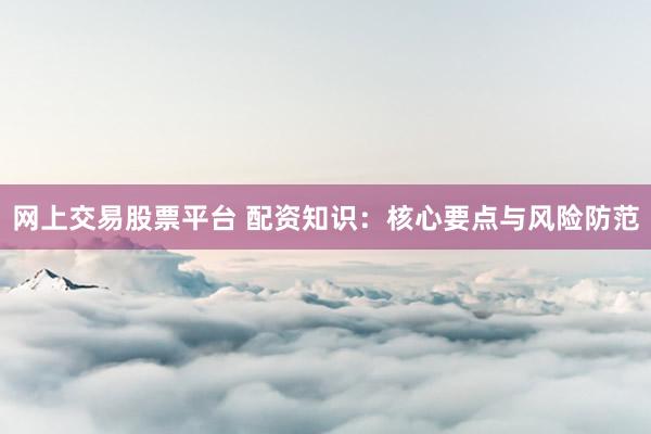 网上交易股票平台 配资知识：核心要点与风险防范