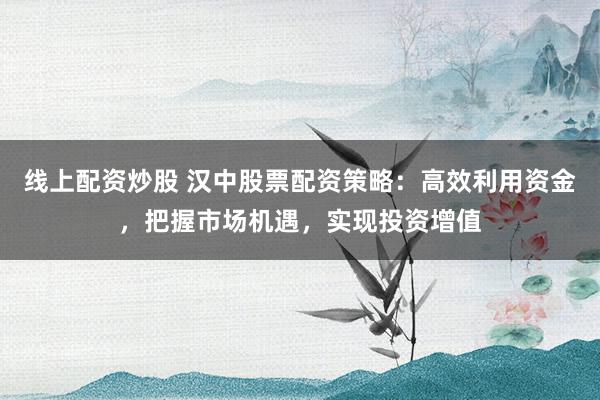 线上配资炒股 汉中股票配资策略：高效利用资金，把握市场机遇，实现投资增值