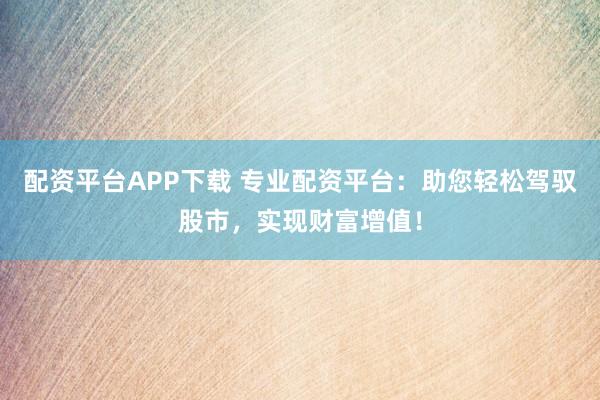 配资平台APP下载 专业配资平台：助您轻松驾驭股市，实现财富增值！