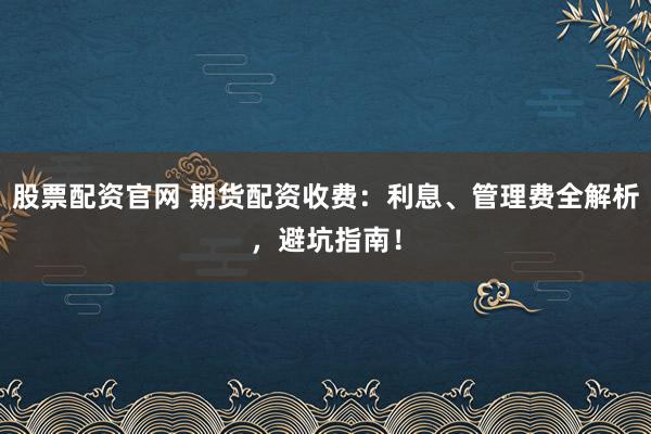 股票配资官网 期货配资收费：利息、管理费全解析，避坑指南！