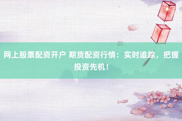 网上股票配资开户 期货配资行情：实时追踪，把握投资先机！