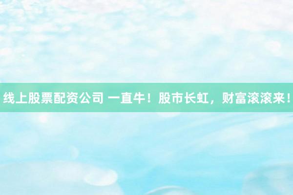 线上股票配资公司 一直牛!股市长虹,财富滚滚来!