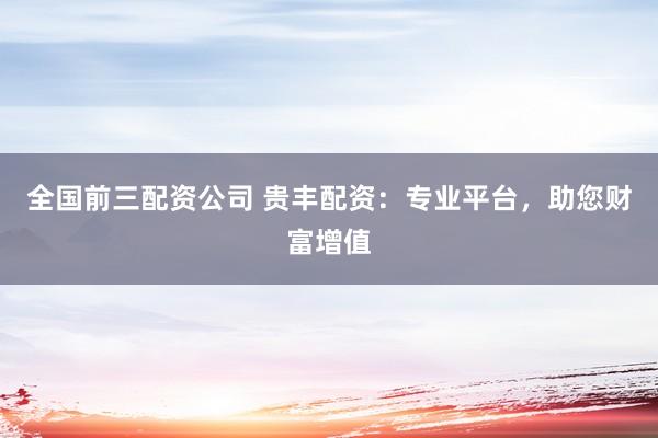 全国前三配资公司 贵丰配资：专业平台，助您财富增值
