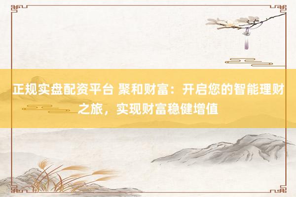 正规实盘配资平台 聚和财富：开启您的智能理财之旅，实现财富稳健增值