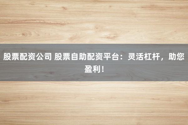 股票配资公司 股票自助配资平台：灵活杠杆，助您盈利！