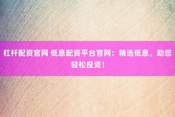 杠杆配资官网 低息配资平台官网：精选低息，助您轻松投资！