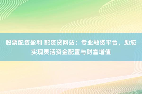 股票配资盈利 配资贷网站：专业融资平台，助您实现灵活资金配置与财富增值