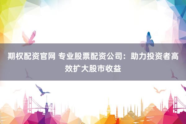 期权配资官网 专业股票配资公司：助力投资者高效扩大股市收益
