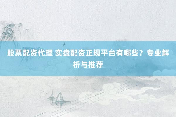 股票配资代理 实盘配资正规平台有哪些？专业解析与推荐