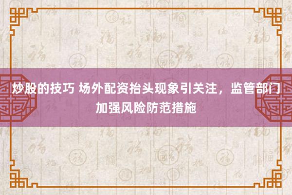 炒股的技巧 场外配资抬头现象引关注,监管部门加强风险防范措施
