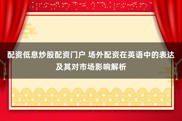 配资低息炒股配资门户 场外配资在英语中的表达及其对市场影响解析