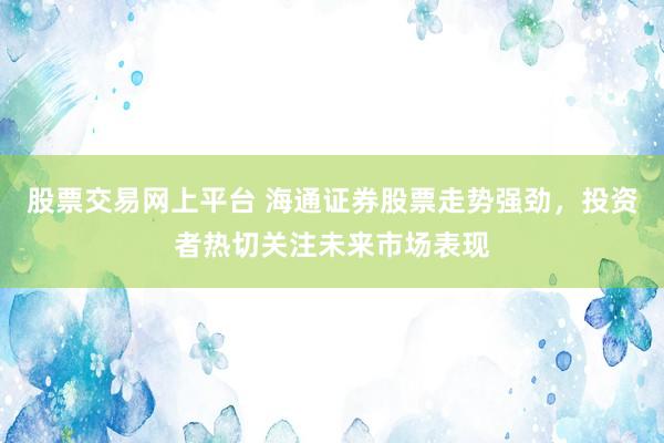 股票交易网上平台 海通证券股票走势强劲，投资者热切关注未来市场表现