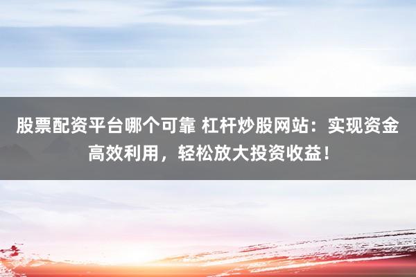 股票配资平台哪个可靠 杠杆炒股网站：实现资金高效利用，轻松放大投资收益！