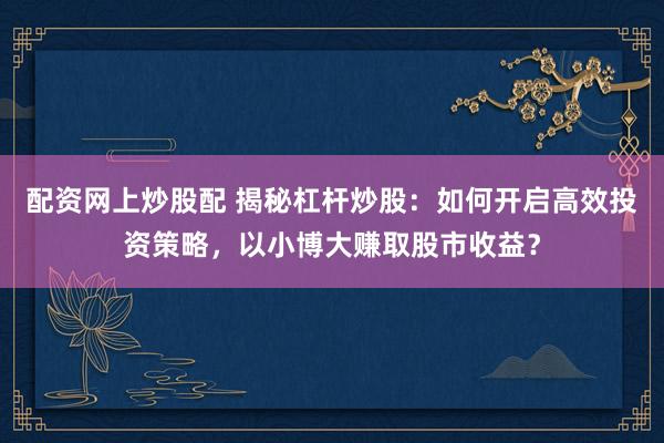 配资网上炒股配 揭秘杠杆炒股：如何开启高效投资策略，以小博大赚取股市收益？