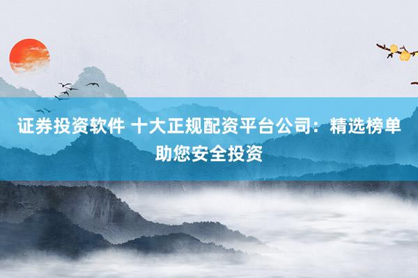 证券投资软件 十大正规配资平台公司:精选榜单助您安全投资