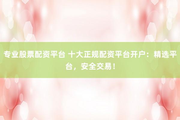 专业股票配资平台 十大正规配资平台开户:精选平台,安全交易!