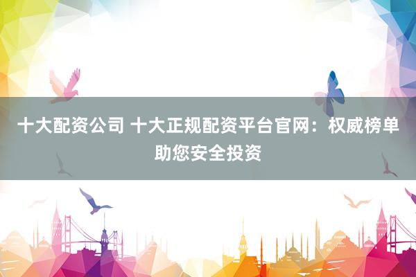十大配资公司 十大正规配资平台官网：权威榜单助您安全投资