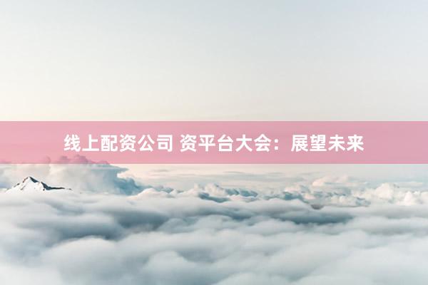 线上配资公司 资平台大会：展望未来