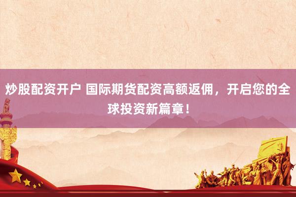 炒股配资开户 国际期货配资高额返佣,开启您的全球投资新篇章!