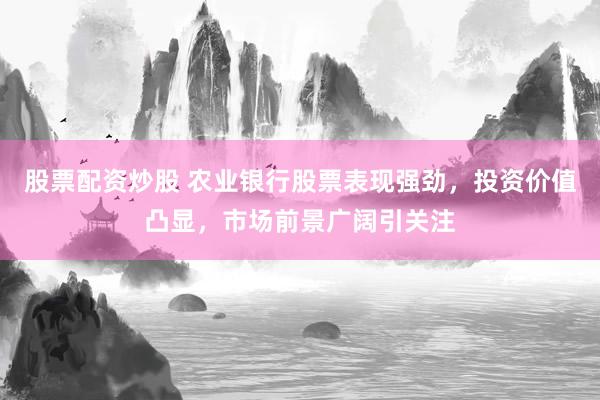 股票配资炒股 农业银行股票表现强劲,投资价值凸显,市场前景广阔引关注