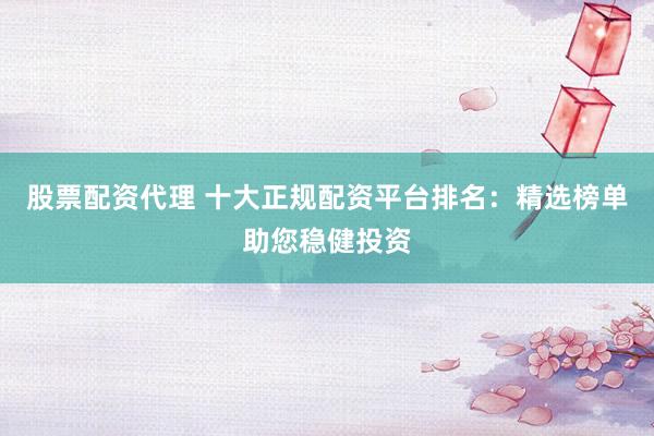 股票配资代理 十大正规配资平台排名：精选榜单助您稳健投资