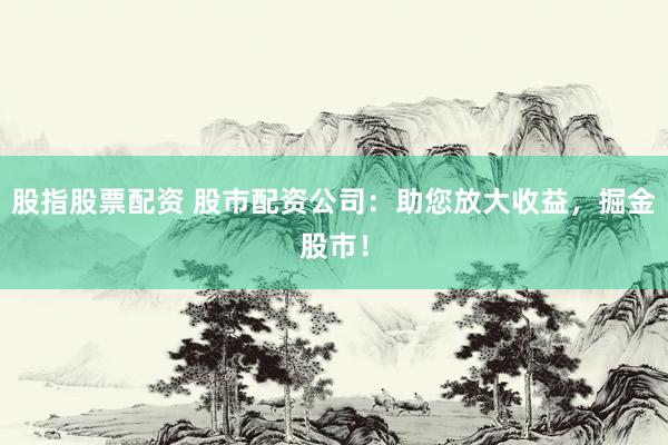 股指股票配资 股市配资公司：助您放大收益，掘金股市！