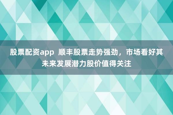 股票配资app  顺丰股票走势强劲，市场看好其未来发展潜力股价值得关注