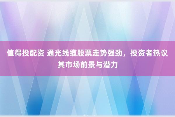 值得投配资 通光线缆股票走势强劲，投资者热议其市场前景与潜力