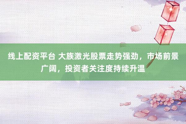 线上配资平台 大族激光股票走势强劲，市场前景广阔，投资者关注度持续升温