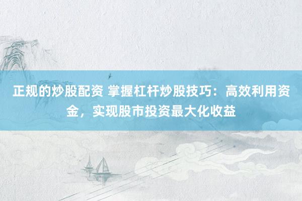 正规的炒股配资 掌握杠杆炒股技巧：高效利用资金，实现股市投资最大化收益