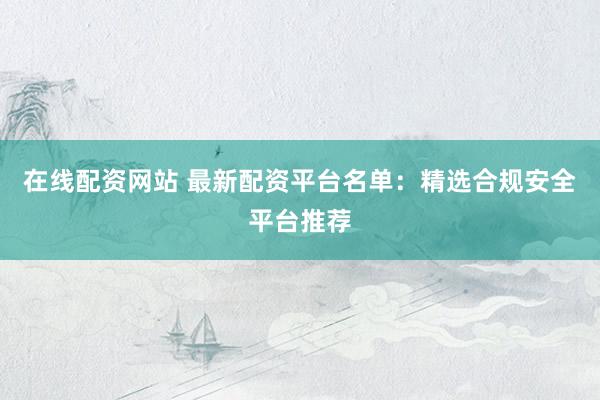 在线配资网站 最新配资平台名单：精选合规安全平台推荐