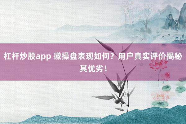 杠杆炒股app 徽操盘表现如何？用户真实评价揭秘其优劣！