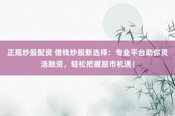 正规炒股配资 借钱炒股新选择：专业平台助你灵活融资，轻松把握股市机遇！