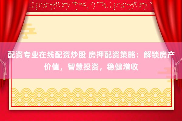 配资专业在线配资炒股 房押配资策略：解锁房产价值，智慧投资，稳健增收