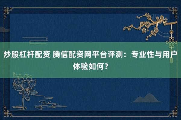炒股杠杆配资 腾信配资网平台评测:专业性与用户体验如何?