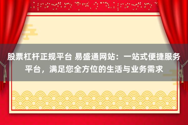 股票杠杆正规平台 易盛通网站：一站式便捷服务平台，满足您全方位的生活与业务需求