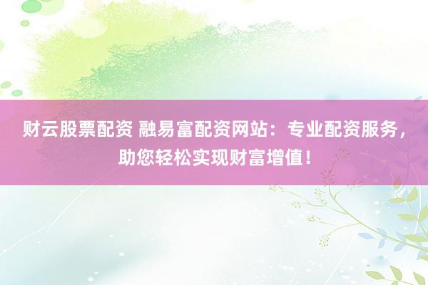 财云股票配资 融易富配资网站：专业配资服务，助您轻松实现财富增值！